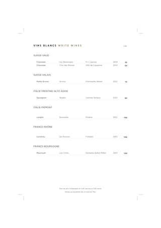 V I N S B L A N C S W H I T E W I N E S CHF
SUISSE-VAUD
Chasselas Les Blassinges P-L Leyvraz 2014 55
Chasselas Clos des Moines Ville de Lausanne 2014 54
SUISSE-VALAIS
Petite Arvine Arvine Christophe Abbet 2012 75
ITALIE-TRENTINO ALTO ADIGE
Sauvignon Quartz Cantina Terlano 2012 90
ITALIE-PIÉMONT
Langhe Bussiador Podere 2012 130
FRANCE-RHÔNE
Condrieu De Poncins F.Villard 2013 106
FRANCE-BOURGOGNE
Meursault Les Criots Domaine Ballot-Millot 2013 120
Tous les prix s’entendent en CHF, service et TVA inclus.
Toutes les bouteilles de vin sont en 75cl.
 