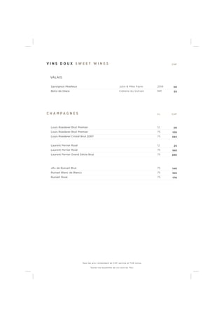 V I N S D O U X S W E E T W I N E S CHF
VALAIS
Sauvignon Moelleux John & Mike Favre 2014 50
Botsi de Glace Cidrerie du Vulcain NM 55
C H A M P A G N E S CL CHF
Louis Roederer Brut Premier 12 20
Louis Roederer Brut Premier 75 120
Louis Roederer Cristal Brut 2007 75 345
Laurent Perrier Rosé 12 25
Laurent Perrier Rosé 75 160
Laurent Perrier Grand Siècle Brut 75 280
«R» de Ruinart Brut 75 140
Ruinart Blanc de Blancs 75 160
Ruinart Rosé 75 170
Tous les prix s’entendent en CHF, service et TVA inclus.
Toutes les bouteilles de vin sont en 75cl.
 