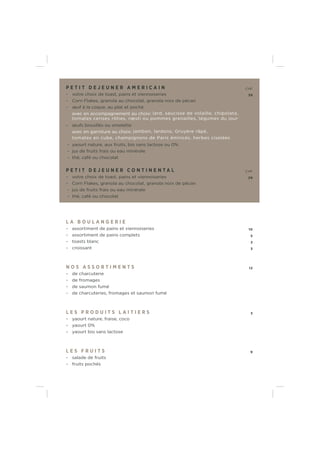 P E T I T D E J E U N E R A M E R I C A I N CHF
- votre choix de toast, pains et viennoiseries 39
- Corn Flakes, granola au chocolat, granola noix de pécan
- œuf à la coque, au plat et poché
avec en accompagnement au choix: lard, saucisse de volaille, chipolata,
tomates cerises rôties, rœsti ou pommes grenailles, légumes du jour
- œufs brouillés ou omelette
avec en garniture au choix: jambon, lardons, Gruyère râpé,
tomates en cube, champignons de Paris émincés, herbes ciselées
- yaourt nature, aux fruits, bio sans lactose ou 0%
- jus de fruits frais ou eau minérale
- thé, café ou chocolat
P E T I T D E J E U N E R C O N T I N E N T A L CHF
- votre choix de toast, pains et viennoiseries 29
- Corn Flakes, granola au chocolat, granola noix de pécan
- jus de fruits frais ou eau minérale
- thé, café ou chocolat
L A B O U L A N G E R I E
- assortiment de pains et viennoiseries 10
- assortiment de pains complets 5
- toasts blanc 3
- croissant 3
N O S A S S O R T I M E N T S 12
- de charcuterie
- de fromages
- de saumon fumé
- de charcuteries, fromages et saumon fumé
L E S P R O D U I T S L A I T I E R S 3
- yaourt nature, fraise, coco
- yaourt 0%
- yaourt bio sans lactose
L E S F R U I T S 9
- salade de fruits
- fruits pochés
 