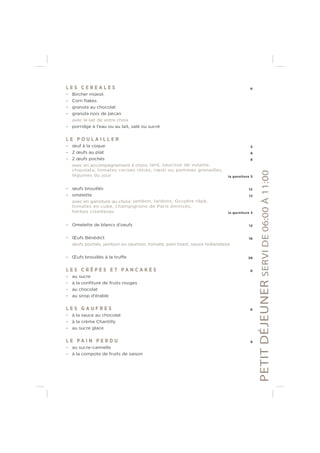 L E S C E R E A L E S 6
- Bircher müesli
- Corn ﬂakes
- granola au chocolat
- granola noix de pécan
avec le lait de votre choix
- porridge à l’eau ou au lait, salé ou sucré
L E P O U L A I L L E R
- œuf à la coque 5
- 2 œufs au plat 8
- 2 œufs pochés 8
avec en accompagnement à choix: lard, saucisse de volaille,
chipolata, tomates cerises rôties, rœsti ou pommes grenailles,
légumes du jour la garniture 5
- œufs brouillés 12
- omelette 12
avec en garniture au choix: jambon, lardons, Gruyère râpé,
tomates en cube, champignons de Paris émincés,
herbes ciseléeses la garniture 3
- Omelette de blancs d’oeufs 12
- Œufs Bénédict 16
œufs pochés, jambon ou saumon, tomate, pain toast, sauce hollandaise
- Œufs brouillés à la truffe 38
L E S C R Ê P E S E T P A N C A K E S 6
- au sucre
- à la conﬁture de fruits rouges
- au chocolat
- au sirop d’érable
L E S G A U F R E S 6
- à la sauce au chocolat
- à la crème Chantilly
- au sucre glace
L E P A I N P E R D U 8
- au sucre-cannelle
- à la compote de fruits de saison
PETITDÉJEUNERSERVIDE06:00À11:00
 