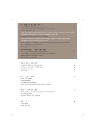 A M E R I C A N B R E A K F A S T CHF
- your choice of toast, bread and pastries 39
- Corn Flakes, chocolate granola, pecan nuts granola
- boiled egg, fried egg
with side dishes of your choice: bacon, chicken sausage, chipolata, roasted cherry
tomatoes, new potatoes or roesti, vegetables of the day
- scrambled eggs, poached egg or omelet
with side dishes of your choice: ham, bacon, grated Gruyère cheese, diced
tomatoes, sliced Paris mushrooms, herbs
- plain yoghurt, fruit yoghurt, organic lactose free yoghurt, low fat yoghurt
- fresh fruit juice or mineral water
- tea, coffee or chocolate
C O N T I N E N T A L B R E A K F A S T CHF
- your choice of toast, bread and pastries 29
- Corn Flakes, chocolate granola, pecan nuts granola
- fresh fruit juice or mineral water
- tea, coffee or chocolate
F R O M T H E B A K E R Y
- selection of bread and pastries 10
- selection of whole wheat breads 5
- toast, white or brown 3
- croissant 3
O U R P L A T T E R S 12
- cold cuts platter
- cheese platter
- smoked salmon platter
- cold cuts, cheese and smoked salmon platter
D A I R Y P R O D U C T S 3
- plain yoghurt, strawberry yoghurt, coconut yoghurt
- low fat yoghurt
- organic lactose free yoghurt
F R U I T S 9
- fruit salad
- poached fruit
 