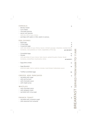 BREAKFASTSERVEDFROM6AMTO11AM
C E R E A L S 6
- Bircher müesli
- Corn Flakes
- chocolate granola
- pecan nuts granola
with the milk of your choice
- porridge with water or milk, sweet or savoury
E G G D I S H E S
- Boild egg 5
- 2 fried eggs 8
- 2 poached eggs 8
with side dishes of your choice: bacon, chicken sausage, chipolata, roasted cherry
tomatoes, new potatoes or roesti, vegetables of the day per side dish 5
- Scrambled eggs 12
- Omelet 12
with garnishes of your choice: ham, bacon, grated Gruyère cheese, diced
tomatoes, sliced Paris mushrooms, herbs per garnish 3
- Egg white omelet 12
- Eggs Benedict 16
poached eggs, ham or salmon, tomato, toast bread, hollandaise sauce
- Truffled scrambled eggs 38
C R E P E S A N D P A N C A K E S 6
- sprinkled with sugar
- with red fruit jam
- with chocloate sauce
- with maple syrup
W A F F L E S 6
- with chocolate sauce
- with whipped cream
- sprinkled with icing sugar
F R E N C H T O A S T 8
- sprinkled with cinnamon sugar
- with seasonal fruit compote
 