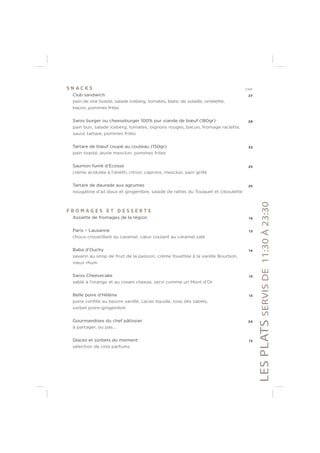 S N A C K S CHF
Club sandwich 27
pain de mie toasté, salade iceberg, tomates, blanc de volaille, omelette,
bacon, pommes frites
Swiss burger ou cheeseburger 100% pur viande de bœuf (180gr) 29
pain bun, salade iceberg, tomates, oignons rouges, bacon, fromage raclette,
sauce tartare, pommes frites
Tartare de bœuf coupé au couteau (150gr) 33
pain toasté, jeune mesclun, pommes frites
Saumon fumé d’Ecosse 25
crème acidulée à l’aneth, citron, caprons, mesclun, pain grillé
Tartare de daurade aux agrumes 25
nougatine d’ail doux et gingembre, salade de rattes du Touquet et ciboulette
F R O M A G E S E T D E S S E R T S
Assiette de fromages de la région 14
Paris – Lausanne 13
choux croustillant au caramel, cœur coulant au caramel salé
Baba d’Ouchy 14
savarin au sirop de fruit de la passion, crème fouettée à la vanille Bourbon,
vieux rhum
Swiss Cheesecake 13
sablé à l’orange et au cream cheese, servi comme un Mont d’Or
Belle poire d’Hélène 13
poire conﬁte au beurre vanillé, cacao liquide, rose des sables,
sorbet poire-gingembre
Gourmandises du chef pâtissier 24
à partager, ou pas...
Glaces et sorbets du moment 12
sélection de cinq parfums
LESPLATSSERVISDE11:30À23:30
 