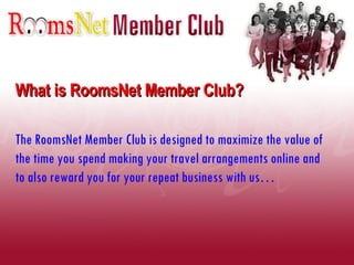 What is RoomsNet Member Club? The RoomsNet Member Club is designed to maximize the value of the time you spend making your travel arrangements online and to also reward you for your repeat business with us…  