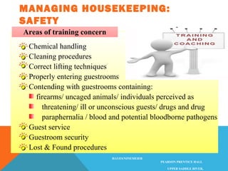 MANAGING HOUSEKEEPING:
SAFETY
HOTEL OPERATIONS MANAGEMENT, 1/E
©2004 PEARSON EDUCATION
HAYES/NINEMEIER
PEARSON PRENTICE HALL
UPPER SADDLE RIVER,
Chemical handling
Cleaning procedures
Correct lifting techniques
Properly entering guestrooms
Contending with guestrooms containing:
firearms/ uncaged animals/ individuals perceived as
threatening/ ill or unconscious guests/ drugs and drug
paraphernalia / blood and potential bloodborne pathogens
Guest service
Guestroom security
Lost & Found procedures
Areas of training concern
 