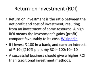 Return-on-Investment (ROI)
• Return on investment is the ratio between the
net profit and cost of investment, resulting
from an investment of some resource. A high
ROI means the investment's gains (profit)
compare favourably to its cost. Wikipedia
• If I invest ₹ 100 in a bank, and earn an interest
of ₹ 10 (@10% p.a.), my ROI= 100/10= 10
• A successful business should give a higher ROI
than traditional investment methods.
 