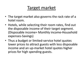 Target market
• The target market also governs the rack rate of a
hotel room.
• Hotels, while selecting their room rates, find out
the disposable income of their target segment.
(Disposable income= Monthly income-Household
expenses-Savings)
• Thus a budget or limited-service hotel quotes
lower prices to attract guests with less disposable
income and an up-market hotel quotes higher
prices for high spending guests.
 