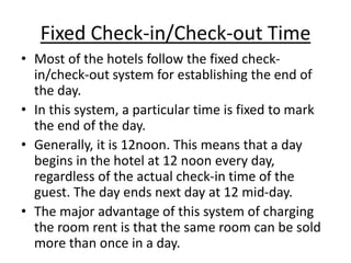 Fixed Check-in/Check-out Time
• Most of the hotels follow the fixed check-
in/check-out system for establishing the end of
the day.
• In this system, a particular time is fixed to mark
the end of the day.
• Generally, it is 12noon. This means that a day
begins in the hotel at 12 noon every day,
regardless of the actual check-in time of the
guest. The day ends next day at 12 mid-day.
• The major advantage of this system of charging
the room rent is that the same room can be sold
more than once in a day.
 