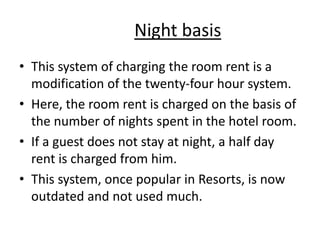 Night basis
• This system of charging the room rent is a
modification of the twenty-four hour system.
• Here, the room rent is charged on the basis of
the number of nights spent in the hotel room.
• If a guest does not stay at night, a half day
rent is charged from him.
• This system, once popular in Resorts, is now
outdated and not used much.
 