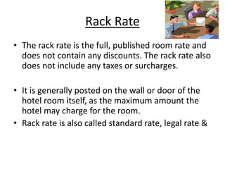 Rack Rate
• The rack rate is the full, published room rate and
does not contain any discounts. The rack rate also
does not include any taxes or surcharges.
• It is generally posted on the wall or door of the
hotel room itself, as the maximum amount the
hotel may charge for the room.
• Rack rate is also called standard rate, legal rate &
 
