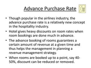 Advance Purchase Rate
• Though popular in the airlines industry, the
advance purchase rate is a relatively new concept
in the hospitality industry.
• Hotel gives heavy discounts on room rates when
room bookings are done much in advance.
• The advance booking of rooms guarantees a
certain amount of revenue at a given time and
thus helps the management in planning a
revenue management strategy.
• When rooms are booked up to a point, say 40-
50%, discount can be reduced or removed.
 