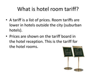 What is hotel room tariff?
• A tariff is a list of prices. Room tariffs are
lower in hotels outside the city (suburban
hotels).
• Prices are shown on the tariff board in
the hotel reception. This is the tariff for
the hotel rooms.
 