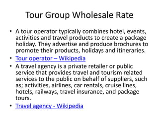 Tour Group Wholesale Rate
• A tour operator typically combines hotel, events,
activities and travel products to create a package
holiday. They advertise and produce brochures to
promote their products, holidays and itineraries.
• Tour operator – Wikipedia
• A travel agency is a private retailer or public
service that provides travel and tourism related
services to the public on behalf of suppliers, such
as; activities, airlines, car rentals, cruise lines,
hotels, railways, travel insurance, and package
tours.
• Travel agency - Wikipedia
 
