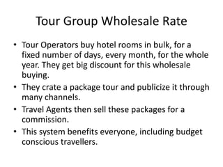 Tour Group Wholesale Rate
• Tour Operators buy hotel rooms in bulk, for a
fixed number of days, every month, for the whole
year. They get big discount for this wholesale
buying.
• They crate a package tour and publicize it through
many channels.
• Travel Agents then sell these packages for a
commission.
• This system benefits everyone, including budget
conscious travellers.
 