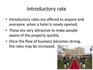 Introductory rate
• Introductory rates are offered to anyone and
everyone, when a hotel is newly opened.
• These are very attractive to make people
aware of the property quickly.
• Once the flow of business becomes strong,
the rates may be increased.
 