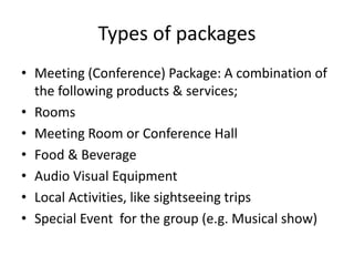 Types of packages
• Meeting (Conference) Package: A combination of
the following products & services;
• Rooms
• Meeting Room or Conference Hall
• Food & Beverage
• Audio Visual Equipment
• Local Activities, like sightseeing trips
• Special Event for the group (e.g. Musical show)
 