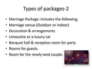 Types of packages-2
• Marriage Package: Includes the following;
• Marriage venue (Outdoor or indoor)
• Decoration & arrangements
• Limousine or a luxury car
• Banquet hall & reception room for party
• Rooms for guests
• Room for the newly-wed couple.
 