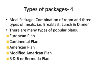 Types of packages- 4
• Meal Package: Combination of room and three
types of meals, i.e. Breakfast, Lunch & Dinner
• There are many types of popular plans.
European Plan
Continental Plan
American Plan
Modified American Plan
B & B or Bermuda Plan
 