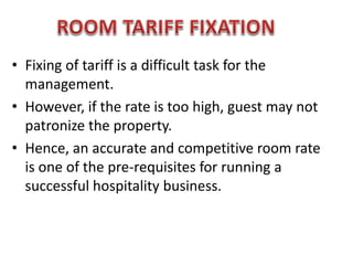 • Fixing of tariff is a difficult task for the
management.
• However, if the rate is too high, guest may not
patronize the property.
• Hence, an accurate and competitive room rate
is one of the pre-requisites for running a
successful hospitality business.
 