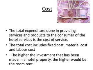 Cost
• The total expenditure done in providing
services and products to the consumer of the
hotel services is the cost of service.
• The total cost includes fixed cost, material cost
and labour cost
• The higher the investment that has been
made in a hotel property, the higher would be
the room rent.
 