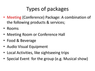 Types of packages
• Meeting (Conference) Package: A combination of
the following products & services;
• Rooms
• Meeting Room or Conference Hall
• Food & Beverage
• Audio Visual Equipment
• Local Activities, like sightseeing trips
• Special Event for the group (e.g. Musical show)
 