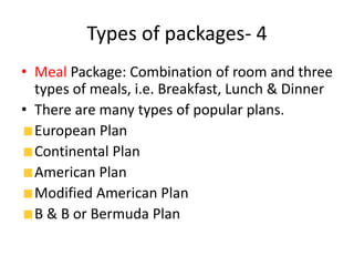 Types of packages- 4
• Meal Package: Combination of room and three
types of meals, i.e. Breakfast, Lunch & Dinner
• There are many types of popular plans.
European Plan
Continental Plan
American Plan
Modified American Plan
B & B or Bermuda Plan
 