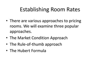 • There are various approaches to pricing
rooms. We will examine three popular
approaches.
• The Market Condition Approach
• The Rule-of-thumb approach
• The Hubert Formula
Establishing Room Rates
 