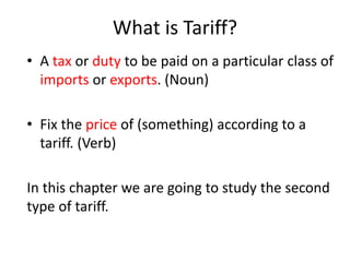 What is Tariff?
• A tax or duty to be paid on a particular class of
imports or exports. (Noun)
• Fix the price of (something) according to a
tariff. (Verb)
In this chapter we are going to study the second
type of tariff.
 