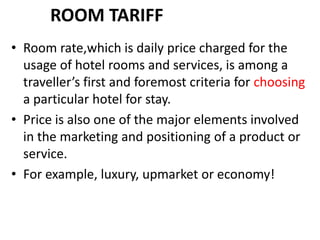ROOM TARIFF
• Room rate,which is daily price charged for the
usage of hotel rooms and services, is among a
traveller’s first and foremost criteria for choosing
a particular hotel for stay.
• Price is also one of the major elements involved
in the marketing and positioning of a product or
service.
• For example, luxury, upmarket or economy!
 