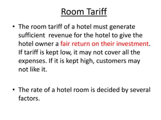 Room Tariff
• The room tariff of a hotel must generate
sufficient revenue for the hotel to give the
hotel owner a fair return on their investment.
If tariff is kept low, it may not cover all the
expenses. If it is kept high, customers may
not like it.
• The rate of a hotel room is decided by several
factors.
 