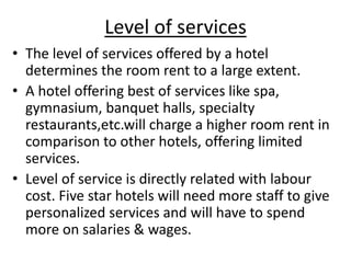 Level of services
• The level of services offered by a hotel
determines the room rent to a large extent.
• A hotel offering best of services like spa,
gymnasium, banquet halls, specialty
restaurants,etc.will charge a higher room rent in
comparison to other hotels, offering limited
services.
• Level of service is directly related with labour
cost. Five star hotels will need more staff to give
personalized services and will have to spend
more on salaries & wages.
 