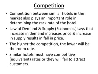 Competition
• Competition between similar hotels in the
market also plays an important role in
determining the rack rate of the hotel.
• Law of Demand & Supply (Economics) says that
increase in demand increases price & increase
in supply results in fall in price.
• The higher the competition, the lower will be
the room rate.
• Similar hotels must have competitive
(equivalent) rates or they will fail to attract
customers.
 
