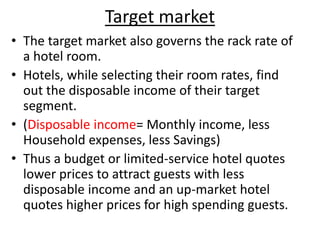 Target market
• The target market also governs the rack rate of
a hotel room.
• Hotels, while selecting their room rates, find
out the disposable income of their target
segment.
• (Disposable income= Monthly income, less
Household expenses, less Savings)
• Thus a budget or limited-service hotel quotes
lower prices to attract guests with less
disposable income and an up-market hotel
quotes higher prices for high spending guests.
 