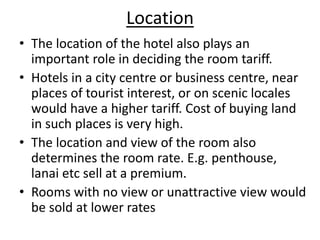 Location
• The location of the hotel also plays an
important role in deciding the room tariff.
• Hotels in a city centre or business centre, near
places of tourist interest, or on scenic locales
would have a higher tariff. Cost of buying land
in such places is very high.
• The location and view of the room also
determines the room rate. E.g. penthouse,
lanai etc sell at a premium.
• Rooms with no view or unattractive view would
be sold at lower rates
 