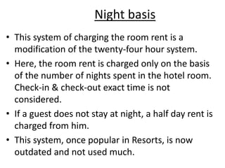 Night basis
• This system of charging the room rent is a
modification of the twenty-four hour system.
• Here, the room rent is charged only on the basis
of the number of nights spent in the hotel room.
Check-in & check-out exact time is not
considered.
• If a guest does not stay at night, a half day rent is
charged from him.
• This system, once popular in Resorts, is now
outdated and not used much.
 