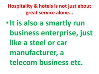 Hospitality & hotels is not just about
great service alone...
•It is also a smartly run
business enterprise, just
like a steel or car
manufacturer, a
telecom business etc.
 