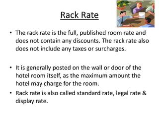 Rack Rate
• The rack rate is the full, published room rate and
does not contain any discounts. The rack rate also
does not include any taxes or surcharges.
• It is generally posted on the wall or door of the
hotel room itself, as the maximum amount the
hotel may charge for the room.
• Rack rate is also called standard rate, legal rate &
display rate.
 
