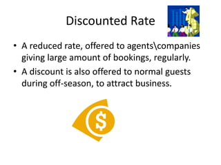 Discounted Rate
• A reduced rate, offered to agentscompanies
giving large amount of bookings, regularly.
• A discount is also offered to normal guests
during off-season, to attract business.
 