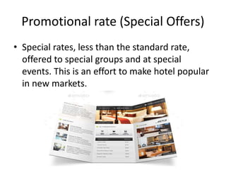 Promotional rate (Special Offers)
• Special rates, less than the standard rate,
offered to special groups and at special
events. This is an effort to make hotel popular
in new markets.
 
