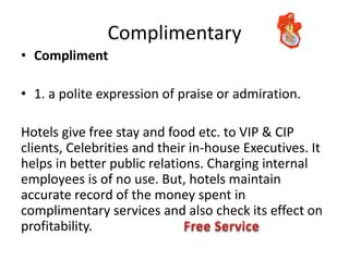 Complimentary
• Compliment
• 1. a polite expression of praise or admiration.
Hotels give free stay and food etc. to VIP & CIP
clients, Celebrities and their in-house Executives. It
helps in better public relations. Charging internal
employees is of no use. But, hotels maintain
accurate record of the money spent in
complimentary services and also check its effect on
profitability.
 