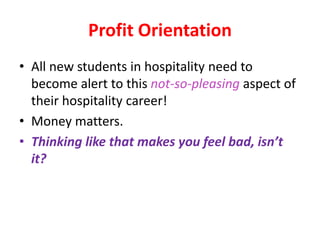 Profit Orientation
• All new students in hospitality need to
become alert to this not-so-pleasing aspect of
their hospitality career!
• Money matters.
• Thinking like that makes you feel bad, isn’t
it?
 