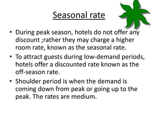 Seasonal rate
• During peak season, hotels do not offer any
discount ;rather they may charge a higher
room rate, known as the seasonal rate.
• To attract guests during low-demand periods,
hotels offer a discounted rate known as the
off-season rate.
• Shoulder period is when the demand is
coming down from peak or going up to the
peak. The rates are medium.
 