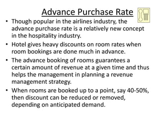 Advance Purchase Rate
• Though popular in the airlines industry, the
advance purchase rate is a relatively new concept
in the hospitality industry.
• Hotel gives heavy discounts on room rates when
room bookings are done much in advance.
• The advance booking of rooms guarantees a
certain amount of revenue at a given time and thus
helps the management in planning a revenue
management strategy.
• When rooms are booked up to a point, say 40-50%,
then discount can be reduced or removed,
depending on anticipated demand.
 