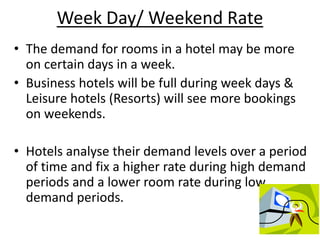 Week Day/ Weekend Rate
• The demand for rooms in a hotel may be more
on certain days in a week.
• Business hotels will be full during week days &
Leisure hotels (Resorts) will see more bookings
on weekends.
• Hotels analyse their demand levels over a period
of time and fix a higher rate during high demand
periods and a lower room rate during low
demand periods.
 