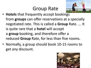 Group Rate
• Hotels that frequently accept bookings
from groups can offer reservations at a specially
negotiated rate. This is called a Group Rate. ... It
is quite rare that a hotel will accept
a group booking, and therefore offer a
reduced Group Rate, for less than five rooms.
• Normally, a group should book 10-15 rooms to
get any discount.
 