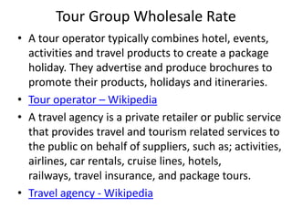 Tour Group Wholesale Rate
• A tour operator typically combines hotel, events,
activities and travel products to create a package
holiday. They advertise and produce brochures to
promote their products, holidays and itineraries.
• Tour operator – Wikipedia
• A travel agency is a private retailer or public service
that provides travel and tourism related services to
the public on behalf of suppliers, such as; activities,
airlines, car rentals, cruise lines, hotels,
railways, travel insurance, and package tours.
• Travel agency - Wikipedia
 
