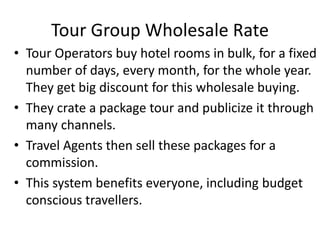Tour Group Wholesale Rate
• Tour Operators buy hotel rooms in bulk, for a fixed
number of days, every month, for the whole year.
They get big discount for this wholesale buying.
• They crate a package tour and publicize it through
many channels.
• Travel Agents then sell these packages for a
commission.
• This system benefits everyone, including budget
conscious travellers.
 