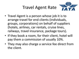 Travel Agent Rate
• Travel Agent is a person whose job it is to
arrange travel for end clients (individuals,
groups, corporations) on behalf of suppliers
(hotels, airlines, car rentals, cruise lines,
railways, travel insurance, package tours).
• If they book a room, for their client, hotel will
pay them a commission of usually 10%.
• They may also charge a service fee direct from
the client.
 