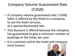 Company Volume Guaranteed Rate
(CVGR)
• A Company volume guaranteed rate ( CVGR)
letter is offered by the Hotel to a company,
to use the hotel services,
at a special discounted rate.
• This discount is offered because the company
has guaranteed to give a minimum number of
bookings to the hotel, per year.
• It is a contract which the hotel and company
must honour.
 