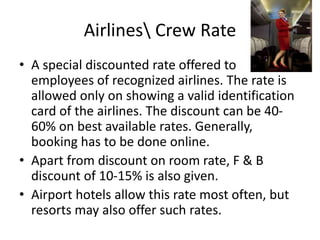Airlines Crew Rate
• A special discounted rate offered to
employees of recognized airlines. The rate is
allowed only on showing a valid identification
card of the airlines. The discount can be 40-
60% on best available rates. Generally,
booking has to be done online.
• Apart from discount on room rate, F & B
discount of 10-15% is also given.
• Airport hotels allow this rate most often, but
resorts may also offer such rates.
 